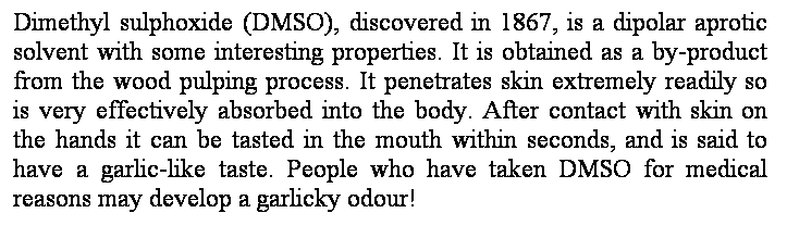 Text Box: Dimethyl sulphoxide (DMSO), discovered in 1867, is a dipolar aprotic solvent with some interesting properties. It is obtained as a by-product from the wood pulping process. It penetrates skin extremely readily so is very effectively absorbed into the body. After contact with skin on the hands it can be tasted in the mouth within seconds, and is said to have a garlic-like taste. People who have taken DMSO for medical reasons may develop a garlicky odour!
 
